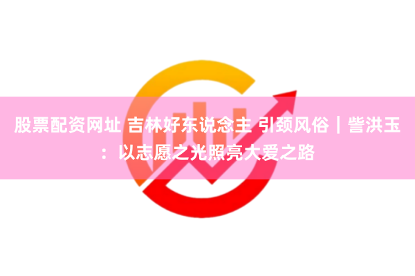 股票配资网址 吉林好东说念主 引颈风俗｜訾洪玉：以志愿之光照亮大爱之路