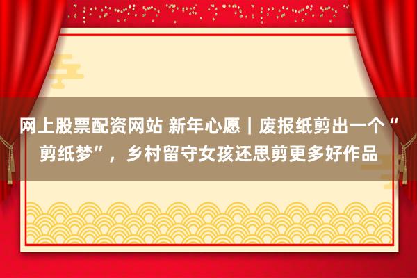 网上股票配资网站 新年心愿｜废报纸剪出一个“剪纸梦”，乡村留守女孩还思剪更多好作品