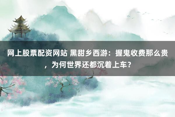 网上股票配资网站 黑甜乡西游：握鬼收费那么贵，为何世界还都沉着上车？