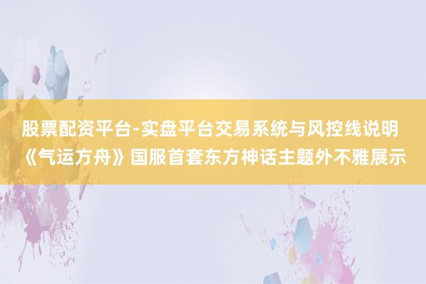 股票配资平台-实盘平台交易系统与风控线说明 《气运方舟》国服首套东方神话主题外不雅展示