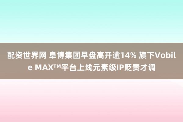 配资世界网 阜博集团早盘高开逾14% 旗下Vobile MAX™平台上线元素级IP贬责才调