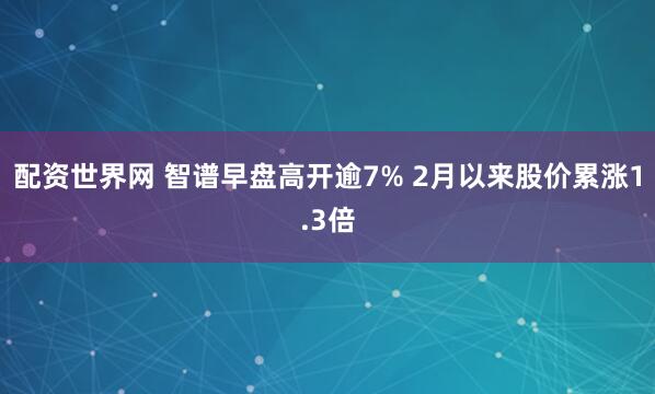 配资世界网 智谱早盘高开逾7% 2月以来股价累涨1.3倍