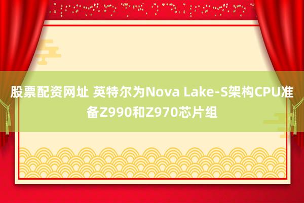 股票配资网址 英特尔为Nova Lake-S架构CPU准备Z990和Z970芯片组
