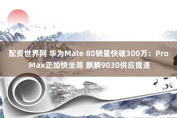 配资世界网 华为Mate 80销量快破300万：Pro Max正加快坐蓐 麒麟9030供应提速