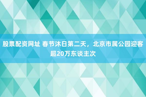 股票配资网址 春节沐日第二天，北京市属公园迎客超20万东谈主次