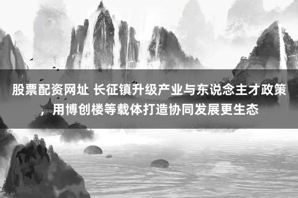 股票配资网址 长征镇升级产业与东说念主才政策，用博创楼等载体打造协同发展更生态