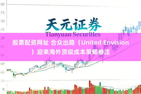 股票配资网址 合众出路（United Envision）迎来海外顶级成本策略眷注