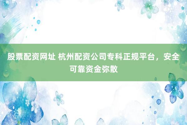 股票配资网址 杭州配资公司专科正规平台，安全可靠资金弥散