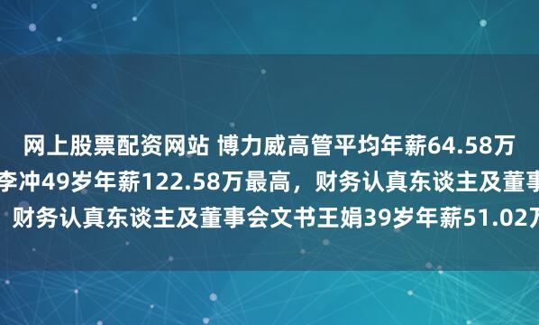 网上股票配资网站 博力威高管平均年薪64.58万：中枢期间东谈主员黄李冲49岁年薪122.58万最高，财务认真东谈主及董事会文书王娟39岁年薪51.02万最低