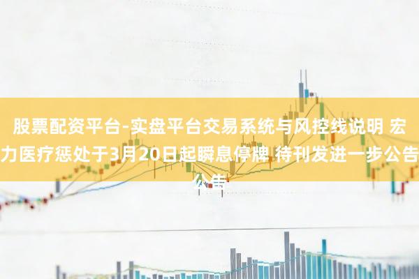 股票配资平台-实盘平台交易系统与风控线说明 宏力医疗惩处于3月20日起瞬息停牌 待刊发进一步公告