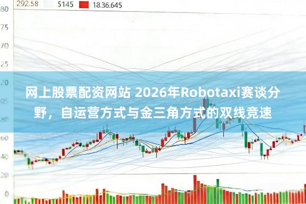 网上股票配资网站 2026年Robotaxi赛谈分野，自运营方式与金三角方式的双线竞速