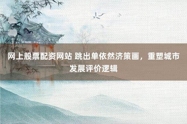 网上股票配资网站 跳出单依然济策画,重塑城市发展评价逻辑
