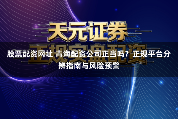 股票配资网址 青海配资公司正当吗?正规平台分辨指南与风险预警