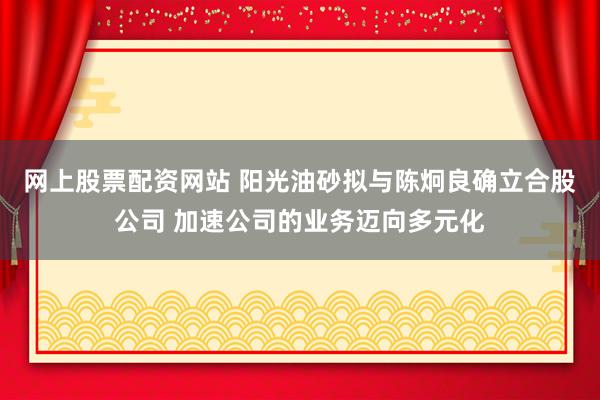 网上股票配资网站 阳光油砂拟与陈炯良确立合股公司 加速公司的业务迈向多元化