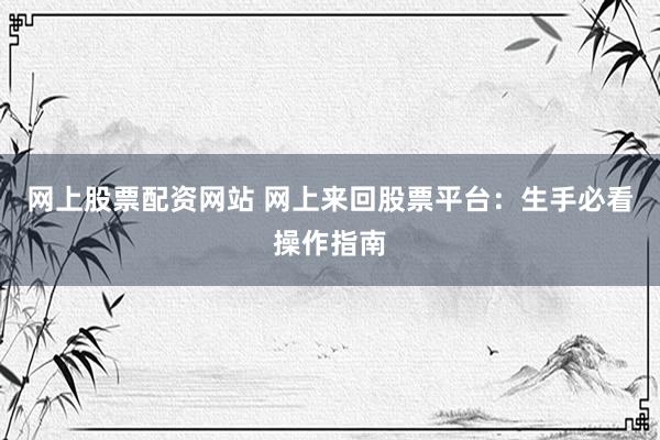 网上股票配资网站 网上来回股票平台：生手必看操作指南