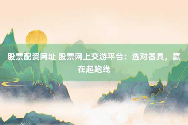 股票配资网址 股票网上交游平台：选对器具，赢在起跑线