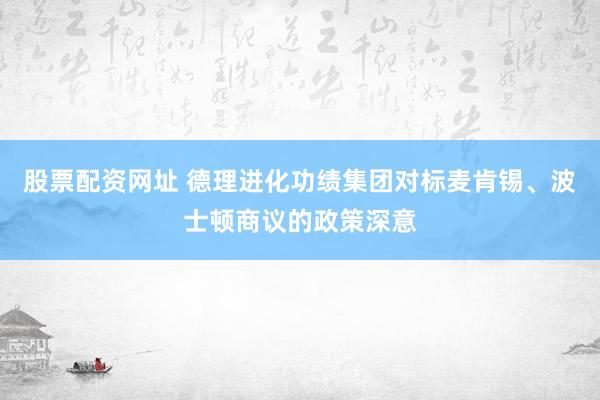 股票配资网址 德理进化功绩集团对标麦肯锡、波士顿商议的政策深意
