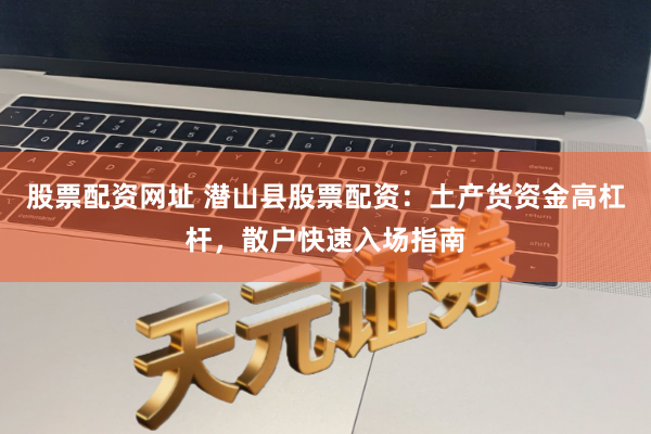 股票配资网址 潜山县股票配资：土产货资金高杠杆，散户快速入场指南