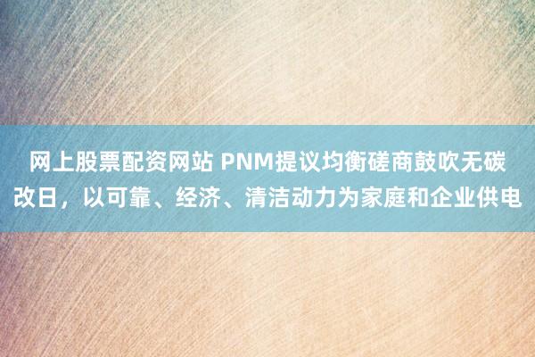 网上股票配资网站 PNM提议均衡磋商鼓吹无碳改日，以可靠、经济、清洁动力为家庭和企业供电