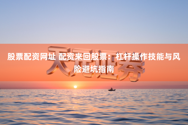 股票配资网址 配资来回股票：杠杆操作技能与风险避坑指南