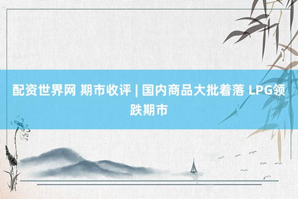 配资世界网 期市收评 | 国内商品大批着落 LPG领跌期市