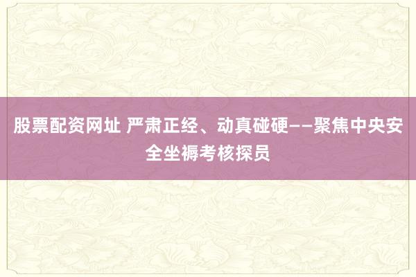 股票配资网址 严肃正经、动真碰硬——聚焦中央安全坐褥考核探员