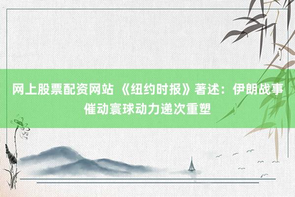 网上股票配资网站 《纽约时报》著述：伊朗战事催动寰球动力递次重塑