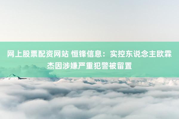 网上股票配资网站 恒锋信息：实控东说念主欧霖杰因涉嫌严重犯警被留置