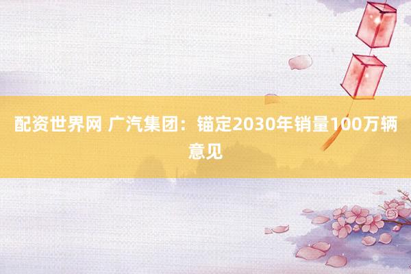 配资世界网 广汽集团：锚定2030年销量100万辆意见
