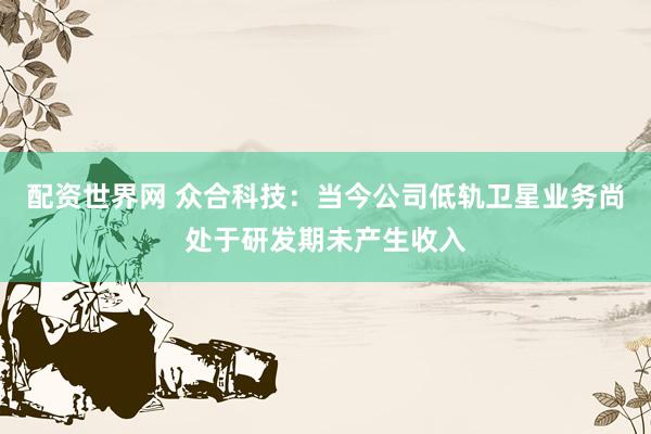 配资世界网 众合科技：当今公司低轨卫星业务尚处于研发期未产生收入