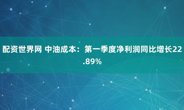 配资世界网 中油成本：第一季度净利润同比增长22.89%