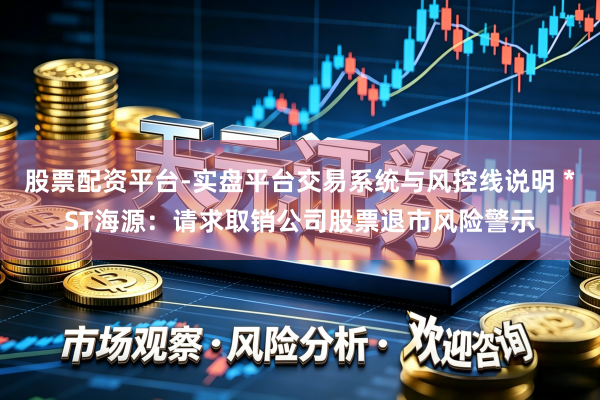 股票配资平台-实盘平台交易系统与风控线说明 *ST海源：请求取销公司股票退市风险警示