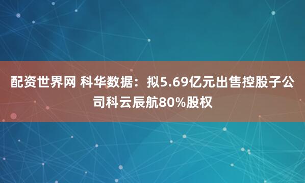 配资世界网 科华数据：拟5.69亿元出售控股子公司科云辰航80%股权