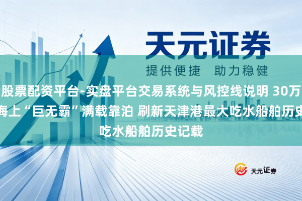股票配资平台-实盘平台交易系统与风控线说明 30万吨级海上“巨无霸”满载靠泊 刷新天津港最大吃水船舶历史记载