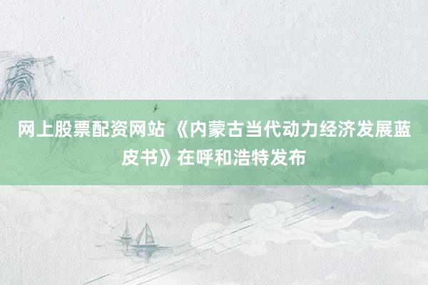 网上股票配资网站 《内蒙古当代动力经济发展蓝皮书》在呼和浩特发布