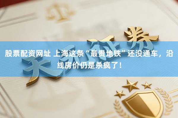 股票配资网址 上海这条“最贵地铁”还没通车，沿线房价仍是杀疯了！