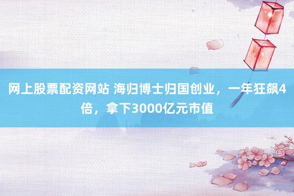 网上股票配资网站 海归博士归国创业，一年狂飙4倍，拿下3000亿元市值