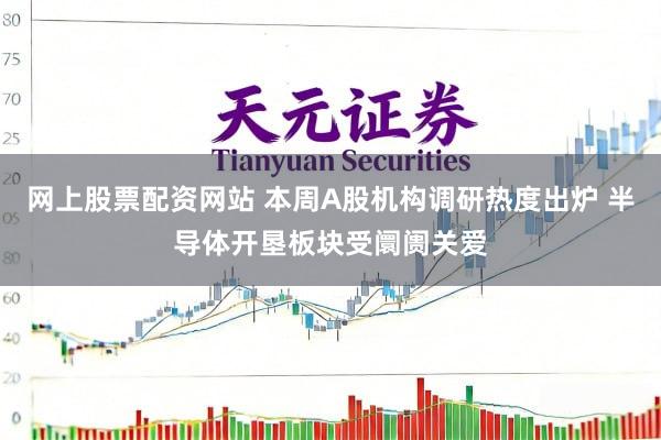 网上股票配资网站 本周A股机构调研热度出炉 半导体开垦板块受阛阓关爱