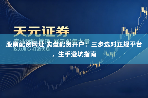 股票配资网址 实盘配资开户：三步选对正规平台，生手避坑指南