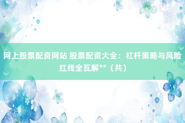 网上股票配资网站 股票配资大全：杠杆策略与风险红线全瓦解**（共）