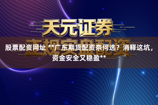 股票配资网址 **广东期货配资奈何选？消释这坑，资金安全又稳盈**