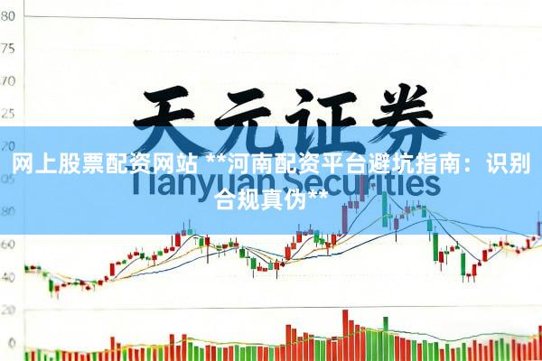 网上股票配资网站 **河南配资平台避坑指南：识别合规真伪**