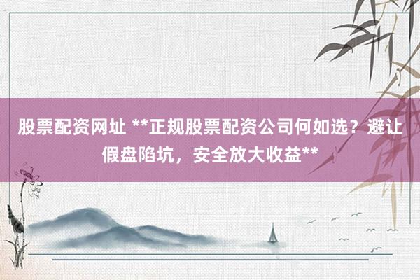 股票配资网址 **正规股票配资公司何如选？避让假盘陷坑，安全放大收益**
