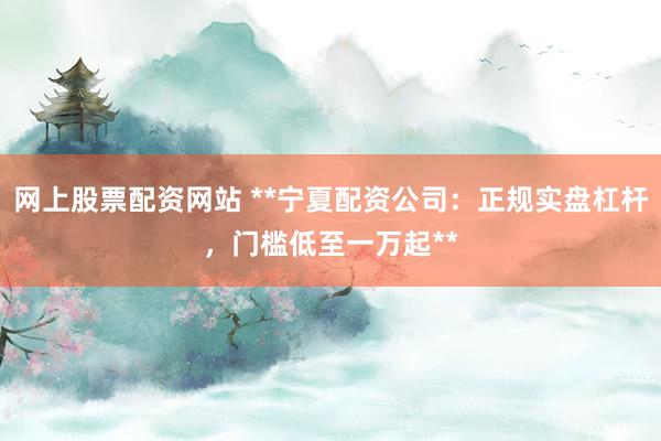 网上股票配资网站 **宁夏配资公司：正规实盘杠杆，门槛低至一万起**