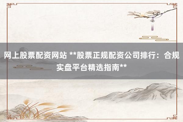 网上股票配资网站 **股票正规配资公司排行：合规实盘平台精选指南**