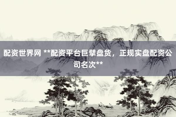 配资世界网 **配资平台巨擘盘货，正规实盘配资公司名次**