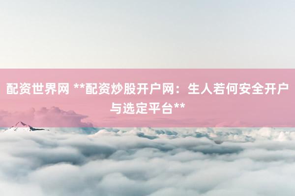 配资世界网 **配资炒股开户网：生人若何安全开户与选定平台**