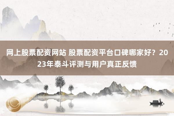 网上股票配资网站 股票配资平台口碑哪家好？2023年泰斗评测与用户真正反馈